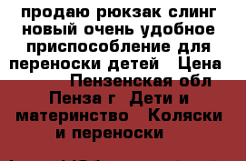 продаю рюкзак-слинг.новый,очень удобное приспособление для переноски детей › Цена ­ 1 000 - Пензенская обл., Пенза г. Дети и материнство » Коляски и переноски   